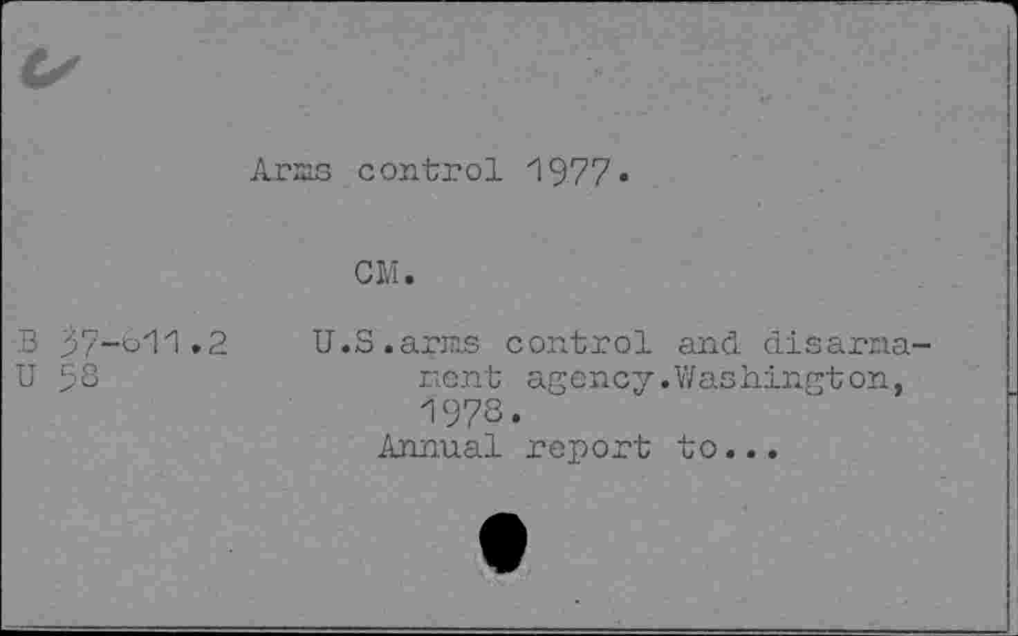 ﻿Arms control 1977•
CM.
B 37-611.2
U 58
U.S.arms control and disarmament agency.Washington, 197S.
Annual report to...